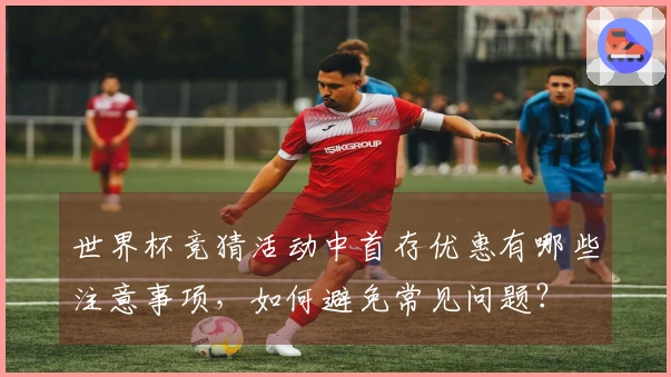 世界杯竞猜活动中首存优惠有哪些注意事项，如何避免常见问题？