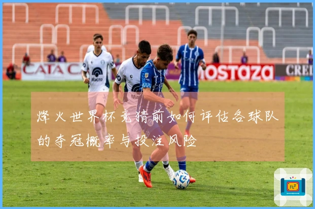 烽火世界杯竞猜前如何评估各球队的夺冠概率与投注风险