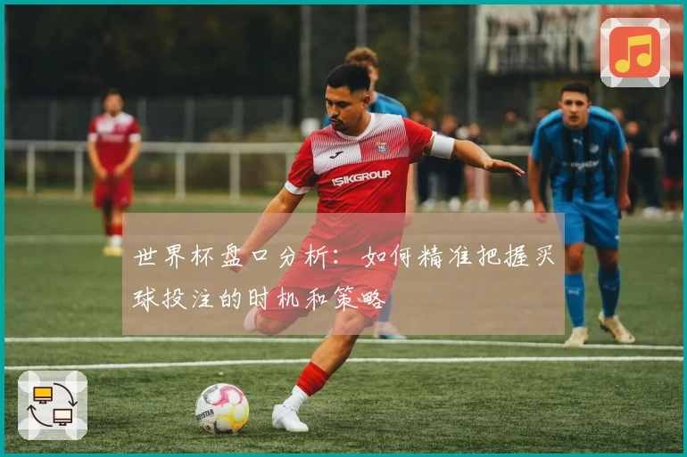 世界杯盘口分析：如何精准把握买球投注的时机和策略