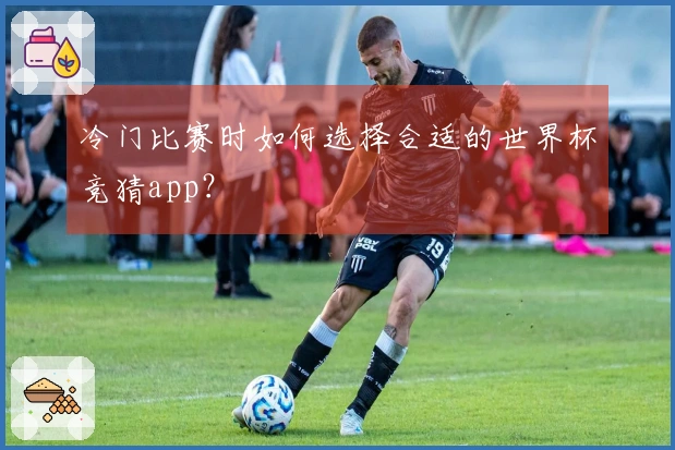 冷门比赛时如何选择合适的世界杯竞猜app？
